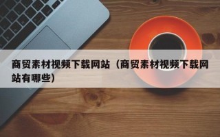 兴安盟商贸素材视频下载网站（商贸素材视频下载网站有哪些）