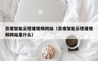 兴安盟百度智能云搭建视频网站（百度智能云搭建视频网站是什么）
