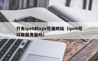 兴安盟只有ipv6的vps搭建网站（ipv6可以做服务器吗）