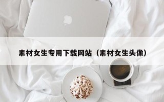 兴安盟素材女生专用下载网站（素材女生头像）
